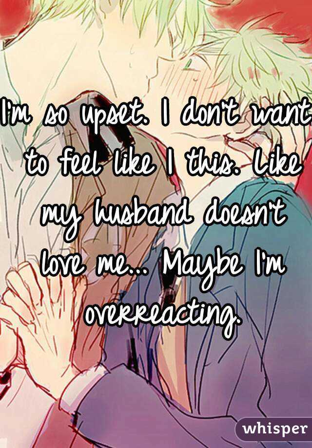 I'm so upset. I don't want to feel like I this. Like my husband doesn't love me... Maybe I'm overreacting.