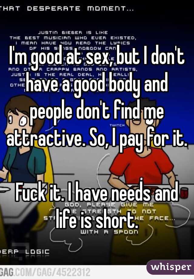 I'm good at sex, but I don't have a good body and people don't find me attractive. So, I pay for it. 

Fuck it. I have needs and life is short. 