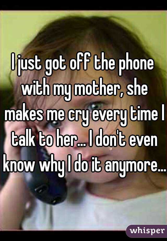 I just got off the phone with my mother, she makes me cry every time I talk to her... I don't even know why I do it anymore...