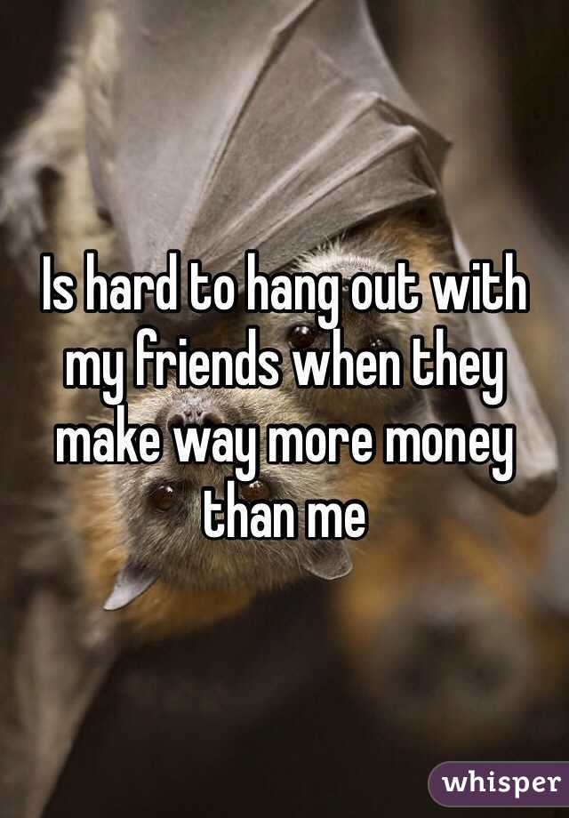 Is hard to hang out with my friends when they make way more money than me