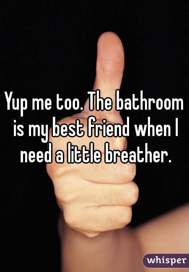 Yup me too. The bathroom is my best friend when I need a little breather.