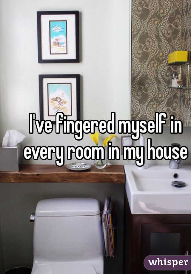 I've fingered myself in every room in my house