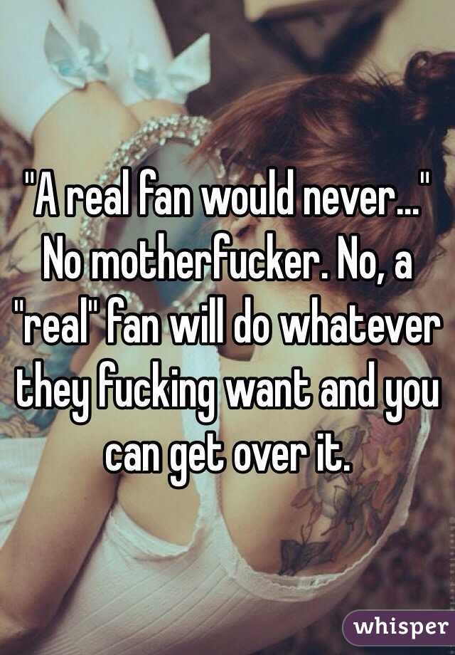 "A real fan would never..." No motherfucker. No, a "real" fan will do whatever they fucking want and you can get over it. 