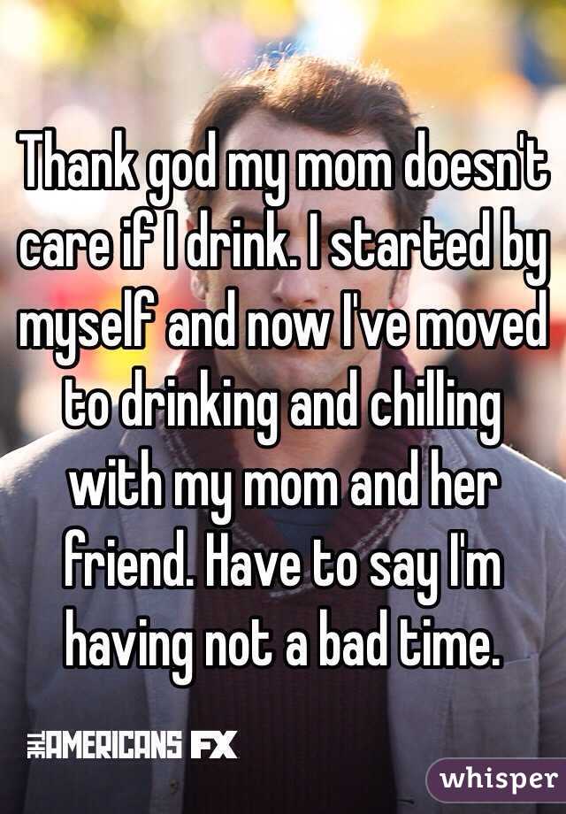 Thank god my mom doesn't care if I drink. I started by myself and now I've moved to drinking and chilling with my mom and her friend. Have to say I'm having not a bad time.