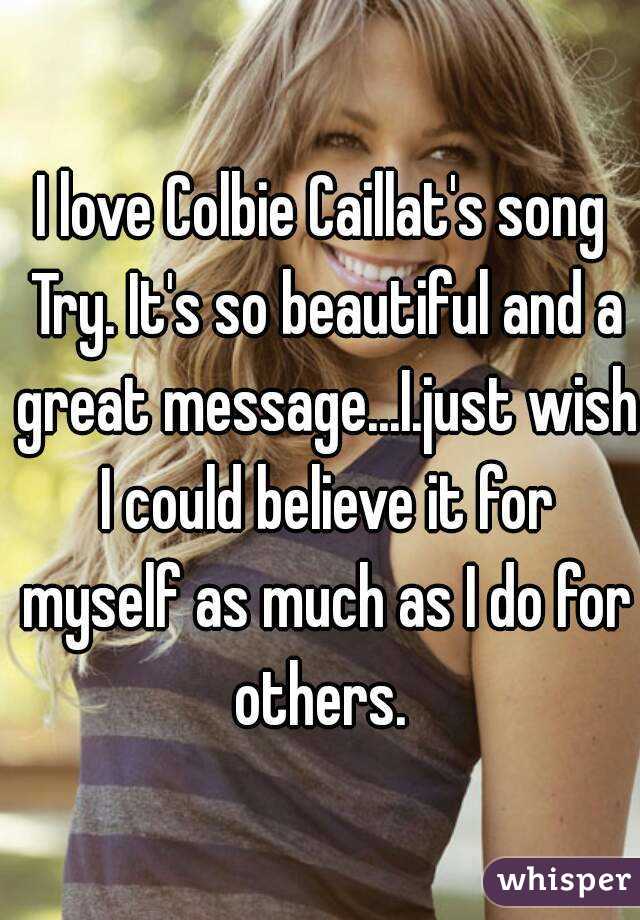 I love Colbie Caillat's song Try. It's so beautiful and a great message...I.just wish I could believe it for myself as much as I do for others. 