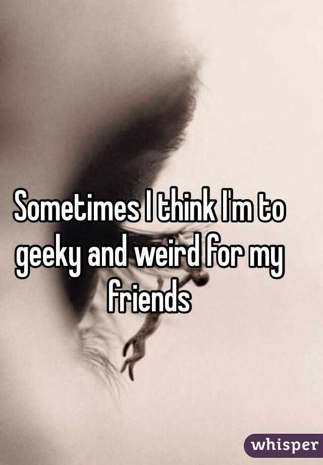Sometimes I think I'm to geeky and weird for my friends 