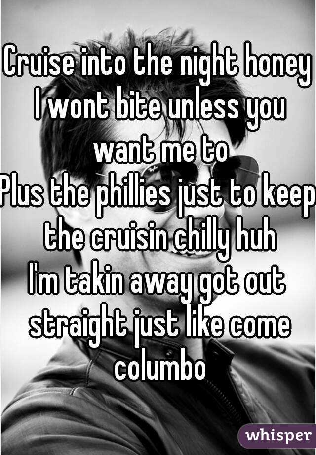Cruise into the night honey I wont bite unless you want me to
Plus the phillies just to keep the cruisin chilly huh
I'm takin away got out straight just like come columbo
