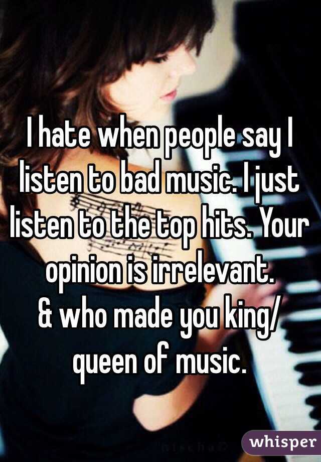 I hate when people say I listen to bad music. I just listen to the top hits. Your opinion is irrelevant.
& who made you king/queen of music.