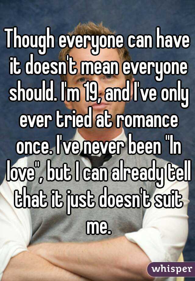 Though everyone can have it doesn't mean everyone should. I'm 19, and I've only ever tried at romance once. I've never been "In love", but I can already tell that it just doesn't suit me.