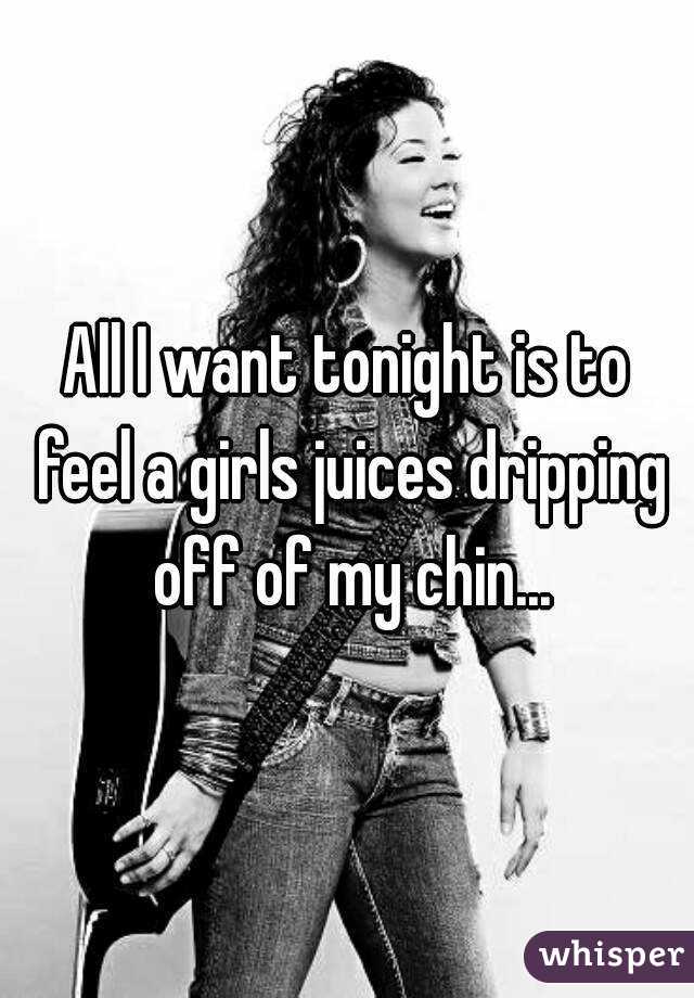 All I want tonight is to feel a girls juices dripping off of my chin...