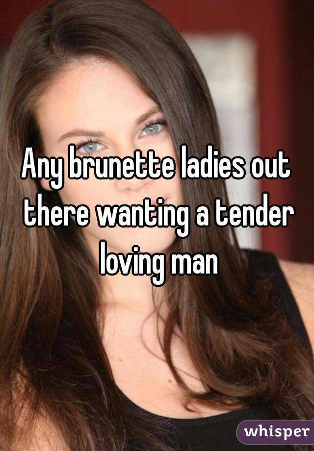 Any brunette ladies out there wanting a tender loving man