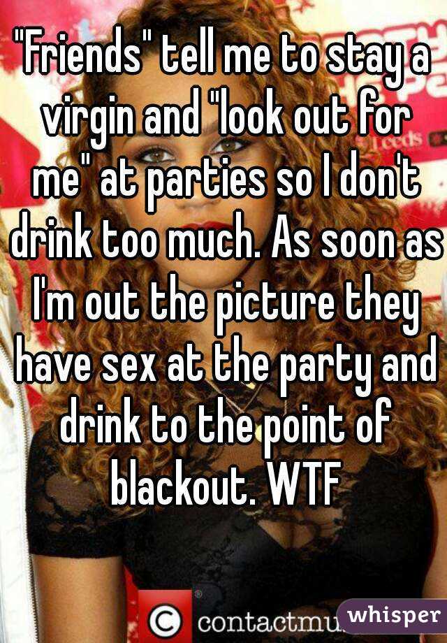 "Friends" tell me to stay a virgin and "look out for me" at parties so I don't drink too much. As soon as I'm out the picture they have sex at the party and drink to the point of blackout. WTF