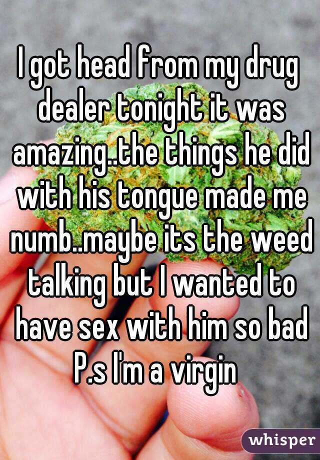 I got head from my drug dealer tonight it was amazing..the things he did with his tongue made me numb..maybe its the weed talking but I wanted to have sex with him so bad
P.s I'm a virgin 