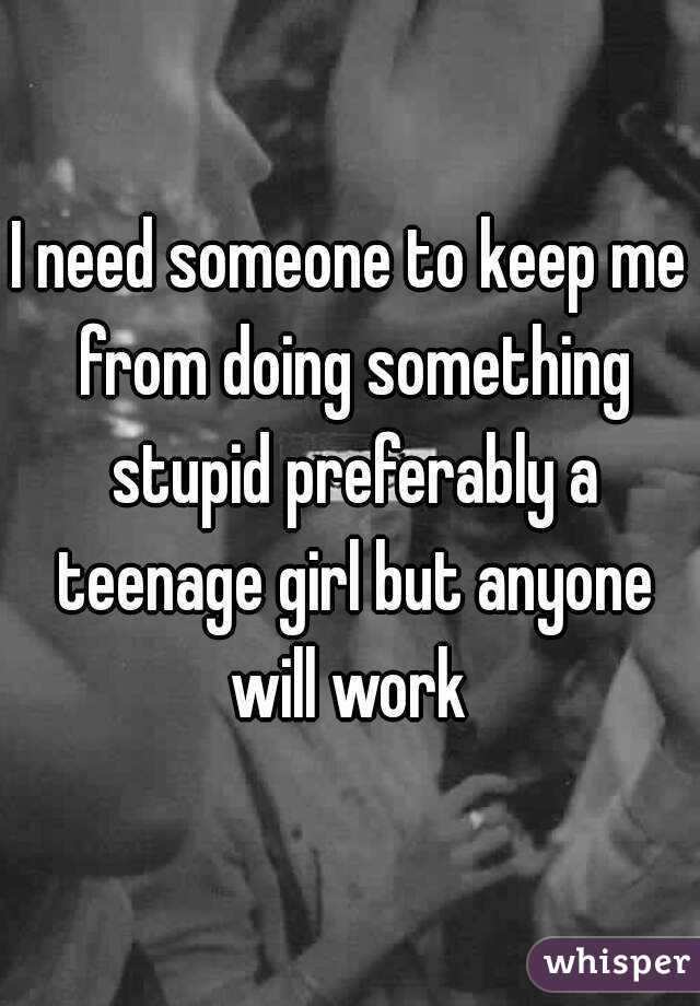 I need someone to keep me from doing something stupid preferably a teenage girl but anyone will work 
