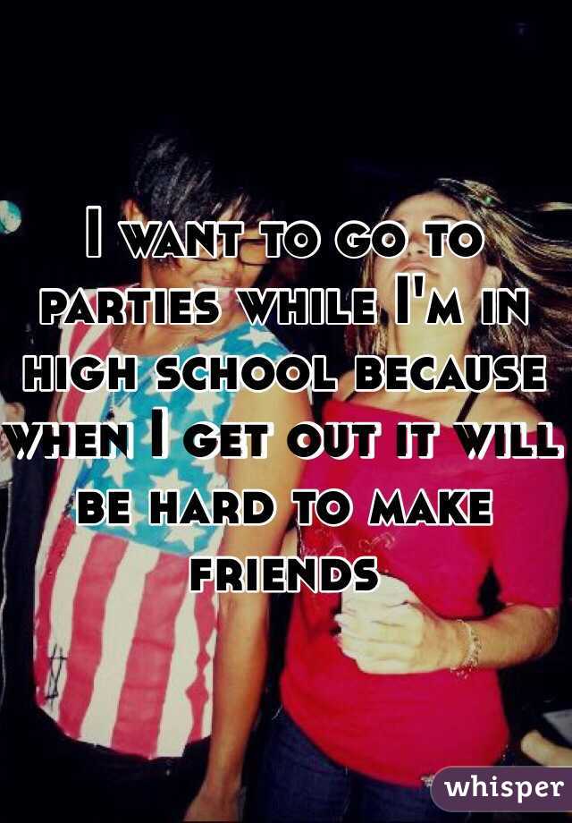 I want to go to parties while I'm in high school because when I get out it will be hard to make friends 