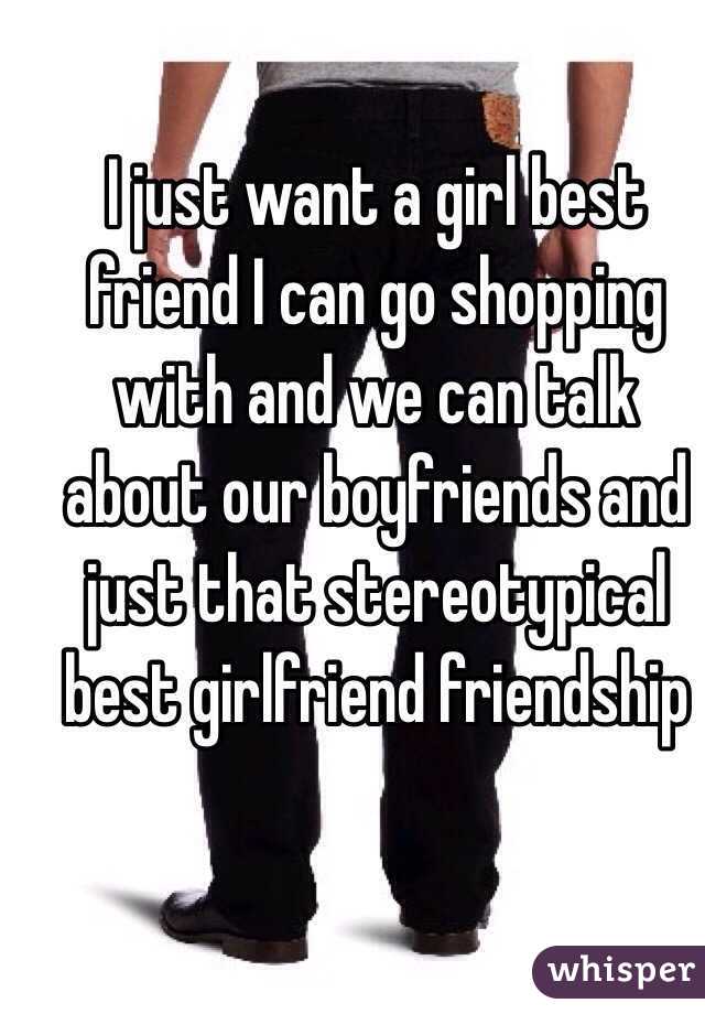 I just want a girl best friend I can go shopping with and we can talk about our boyfriends and just that stereotypical best girlfriend friendship 