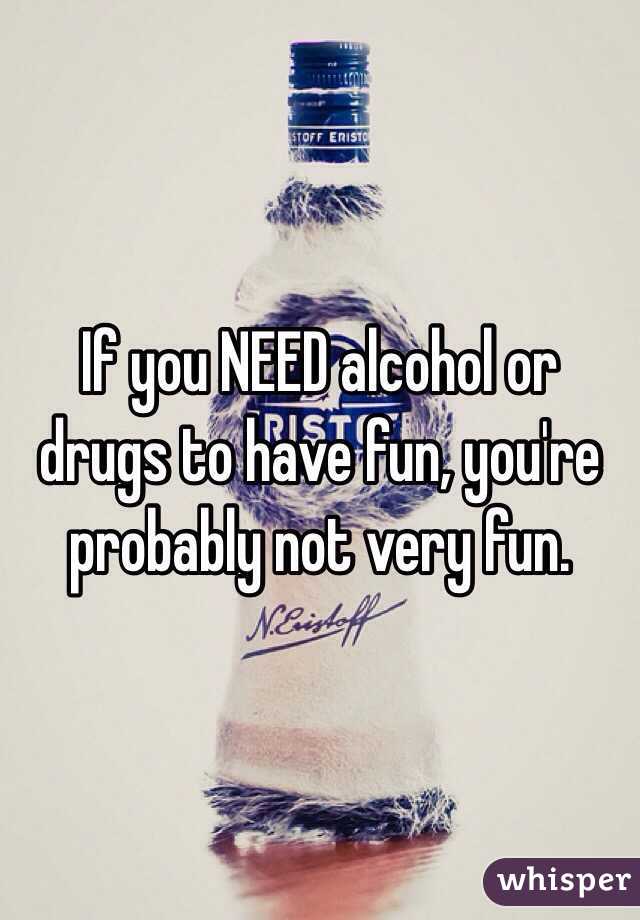 If you NEED alcohol or drugs to have fun, you're probably not very fun.