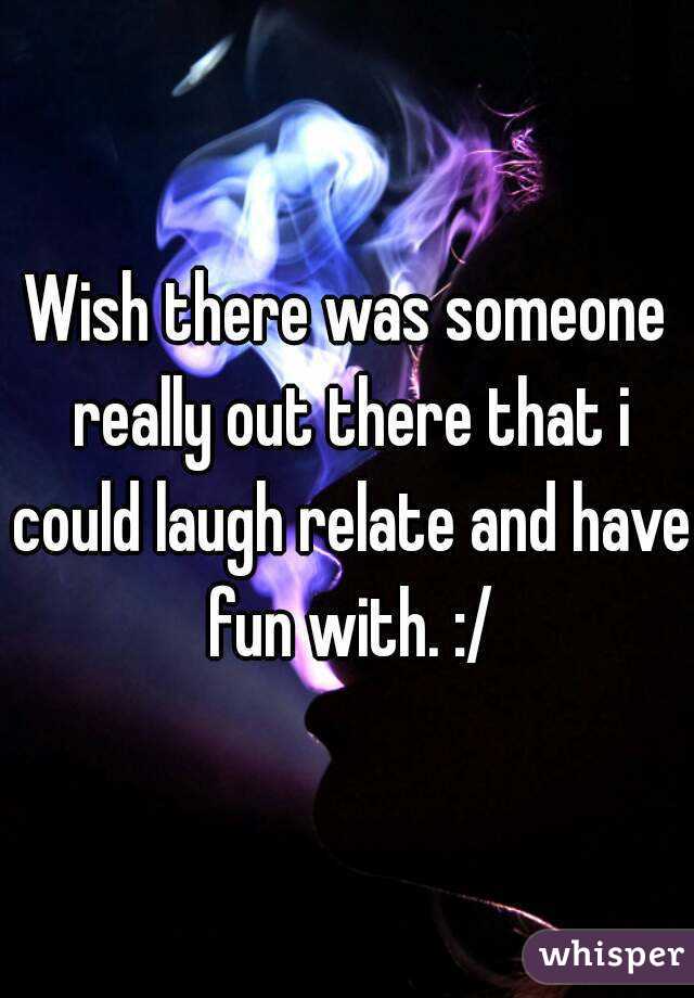 Wish there was someone really out there that i could laugh relate and have fun with. :/
