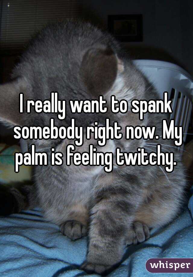 I really want to spank somebody right now. My palm is feeling twitchy. 