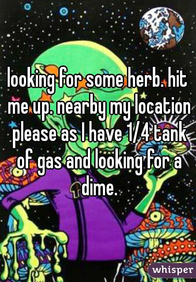 looking for some herb. hit me up. nearby my location please as I have 1/4 tank of gas and looking for a dime.