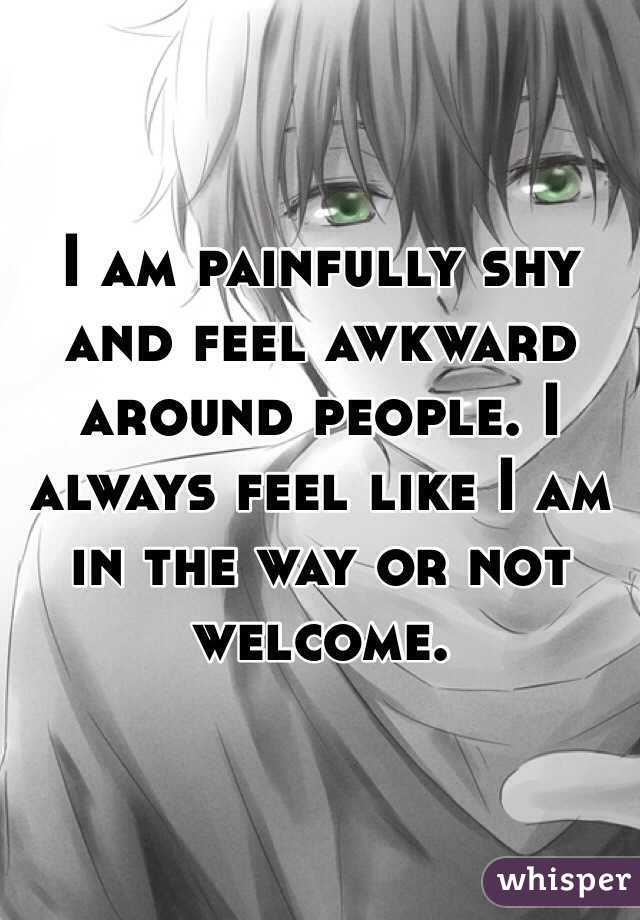 I am painfully shy and feel awkward around people. I always feel like I am in the way or not welcome. 