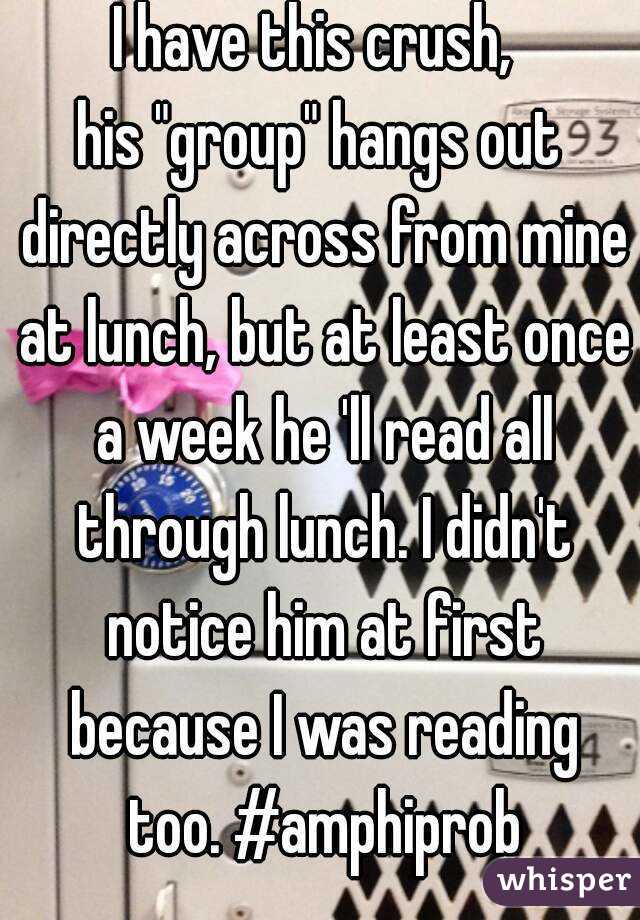 I have this crush, 
his "group" hangs out directly across from mine at lunch, but at least once a week he 'll read all through lunch. I didn't notice him at first because I was reading too. #amphiprob