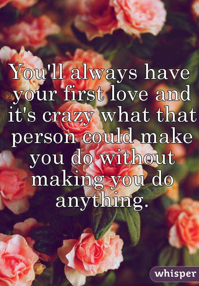 You'll always have your first love and it's crazy what that person could make you do without making you do anything.