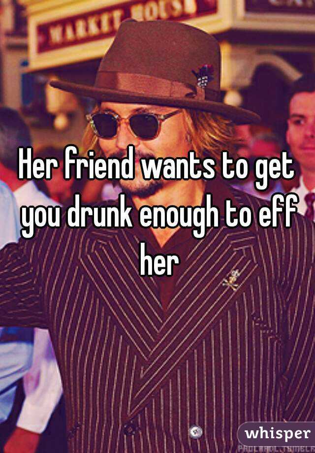 Her friend wants to get you drunk enough to eff her