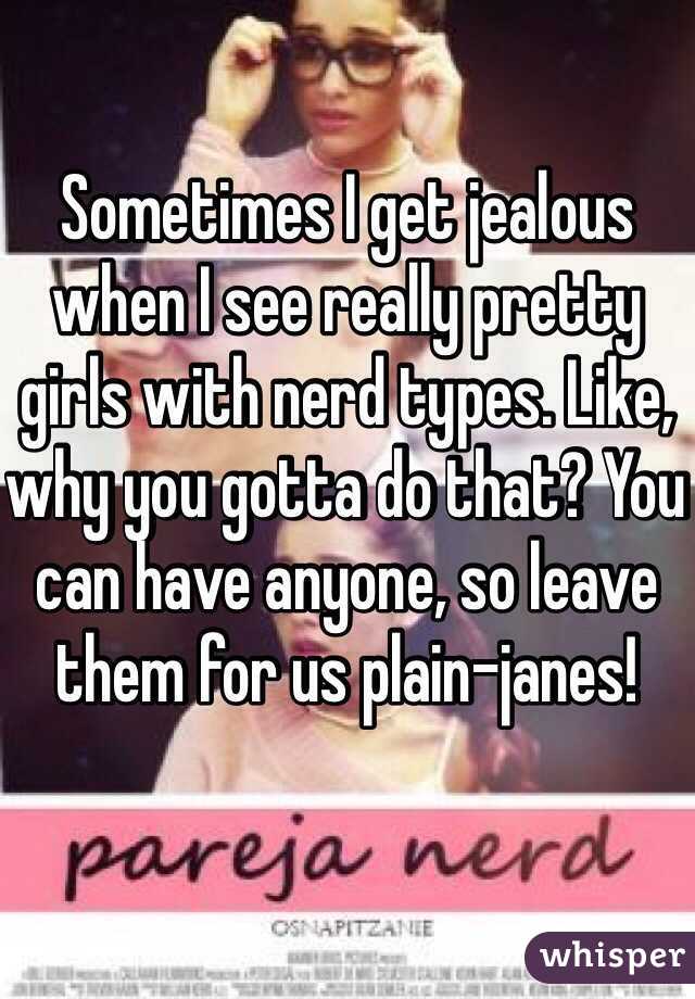 Sometimes I get jealous when I see really pretty girls with nerd types. Like, why you gotta do that? You can have anyone, so leave them for us plain-janes!