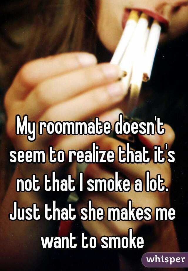 My roommate doesn't seem to realize that it's not that I smoke a lot. Just that she makes me want to smoke