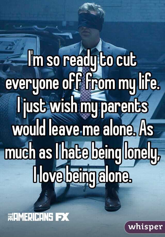 I'm so ready to cut everyone off from my life. I just wish my parents would leave me alone. As much as I hate being lonely, I love being alone. 
