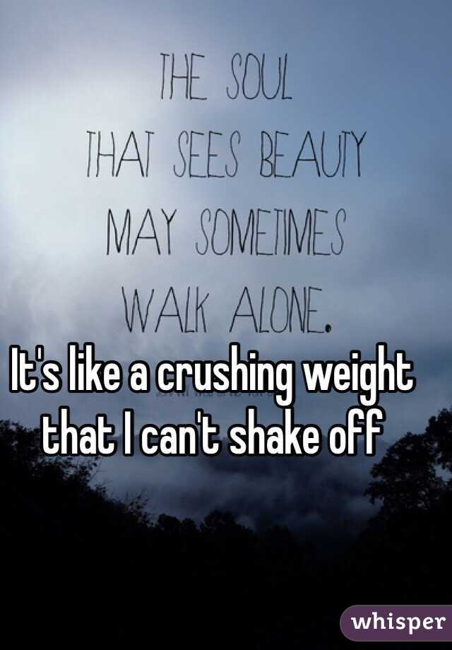 It's like a crushing weight that I can't shake off