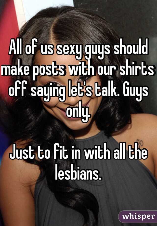 All of us sexy guys should make posts with our shirts off saying let's talk. Guys only.

Just to fit in with all the lesbians. 