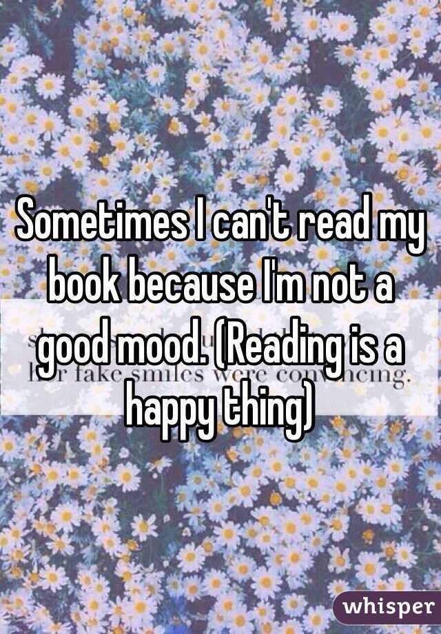 Sometimes I can't read my book because I'm not a good mood. (Reading is a happy thing)