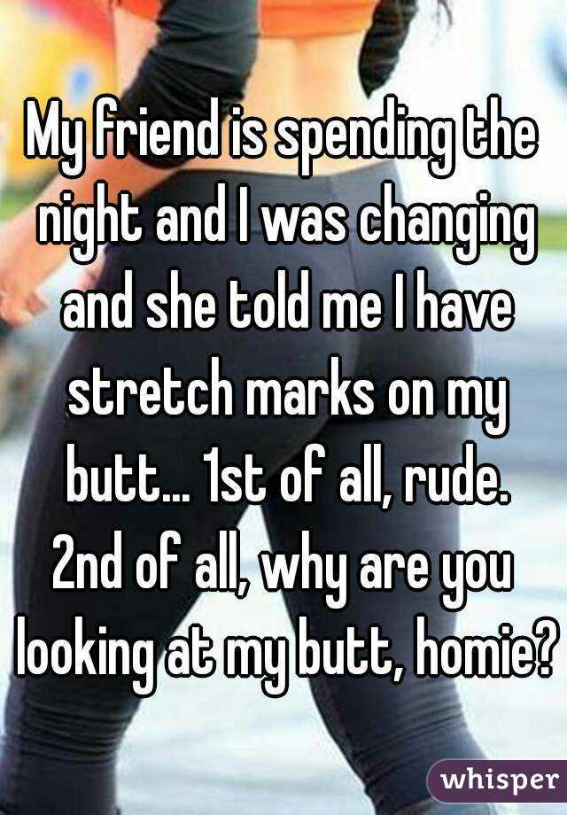 My friend is spending the night and I was changing and she told me I have stretch marks on my butt... 1st of all, rude.
2nd of all, why are you looking at my butt, homie?