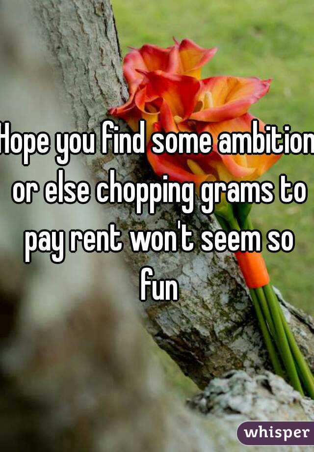 Hope you find some ambition or else chopping grams to pay rent won't seem so fun