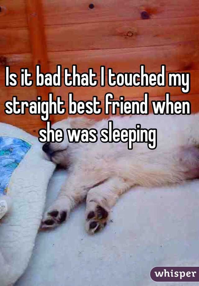 Is it bad that I touched my straight best friend when she was sleeping 