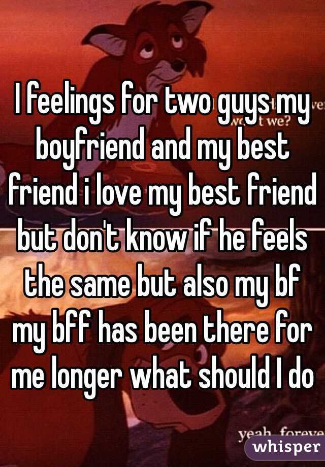 I feelings for two guys my boyfriend and my best friend i love my best friend but don't know if he feels the same but also my bf my bff has been there for me longer what should I do