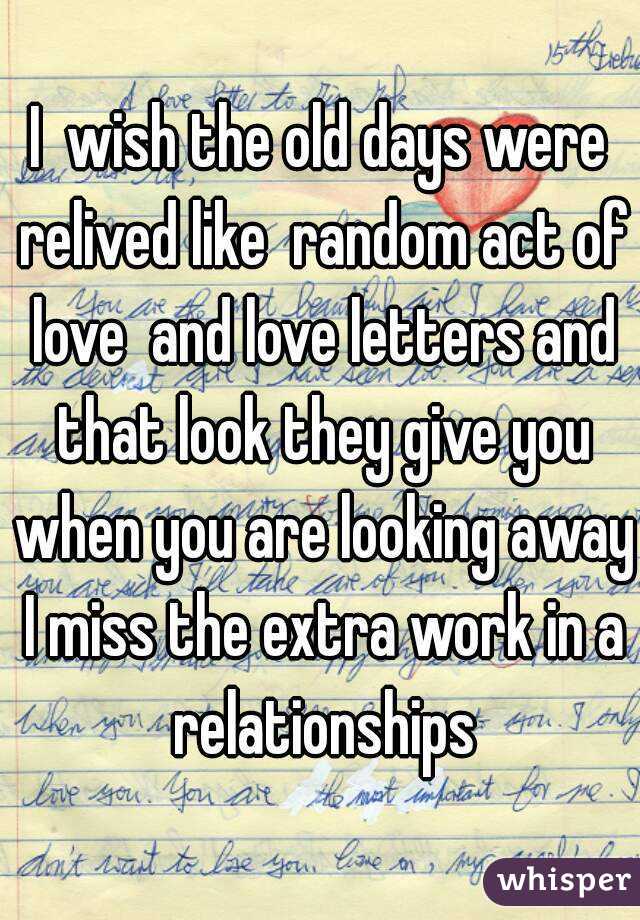 I  wish the old days were relived like  random act of love  and love letters and that look they give you when you are looking away I miss the extra work in a relationships