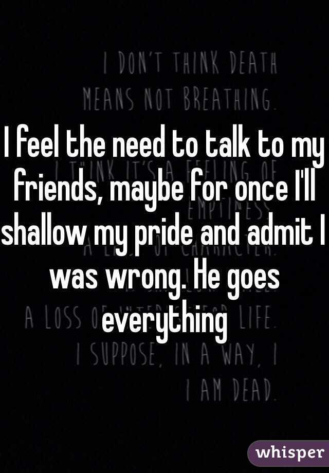 I feel the need to talk to my friends, maybe for once I'll shallow my pride and admit I was wrong. He goes everything 