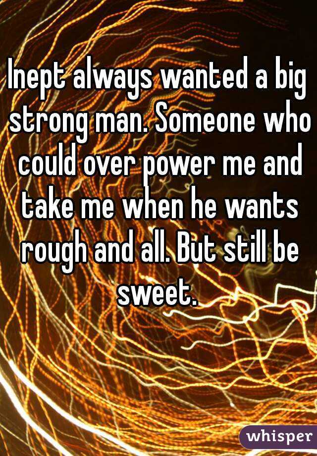 Inept always wanted a big strong man. Someone who could over power me and take me when he wants rough and all. But still be sweet. 