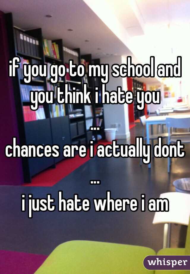 if you go to my school and you think i hate you
 ...
chances are i actually dont
 ...
i just hate where i am
