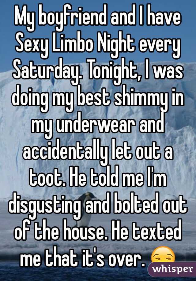 My boyfriend and I have Sexy Limbo Night every Saturday. Tonight, I was doing my best shimmy in my underwear and accidentally let out a toot. He told me I'm disgusting and bolted out of the house. He texted me that it's over. 😒