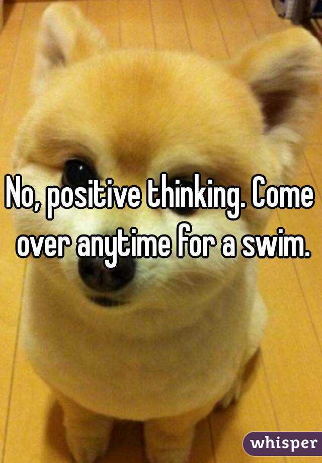 No, positive thinking. Come over anytime for a swim.