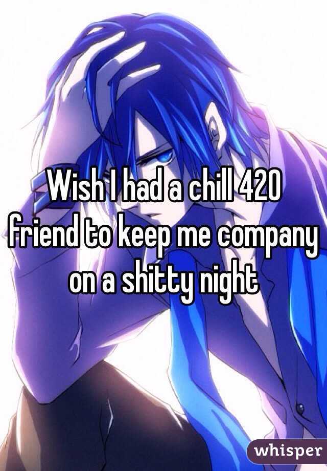 Wish I had a chill 420 friend to keep me company on a shitty night
