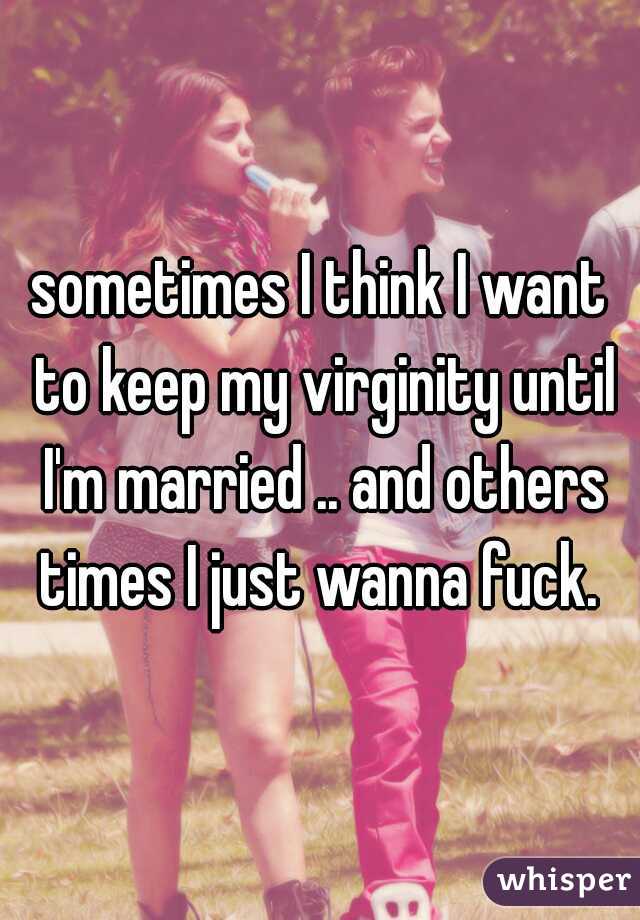 sometimes I think I want to keep my virginity until I'm married .. and others times I just wanna fuck. 