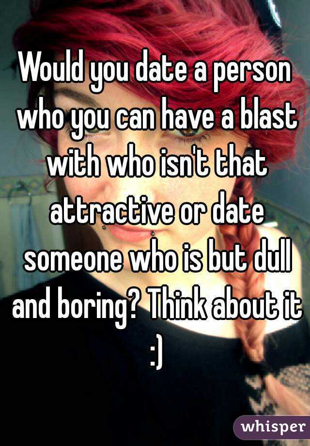 Would you date a person who you can have a blast with who isn't that attractive or date someone who is but dull and boring? Think about it :)