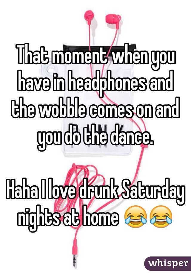 That moment when you have in headphones and the wobble comes on and you do the dance. 

Haha I love drunk Saturday nights at home 😂😂