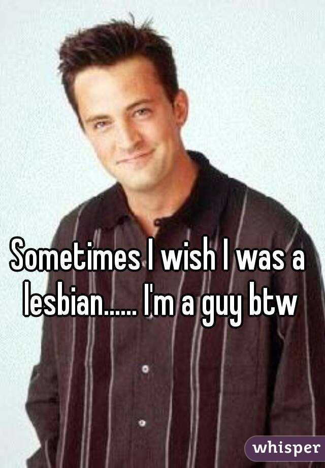 Sometimes I wish I was a lesbian...... I'm a guy btw