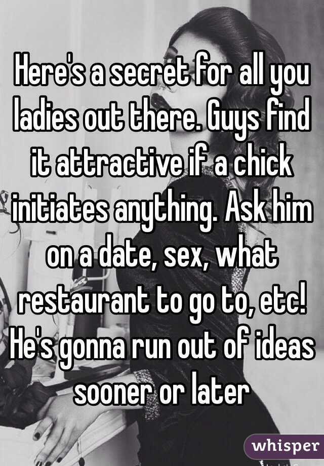 Here's a secret for all you ladies out there. Guys find it attractive if a chick initiates anything. Ask him on a date, sex, what restaurant to go to, etc! He's gonna run out of ideas sooner or later